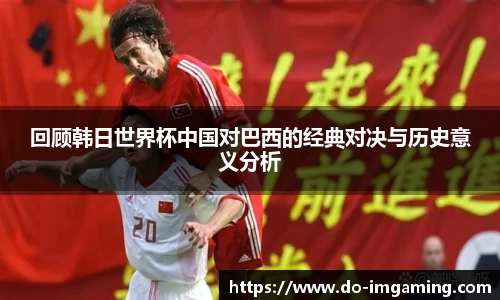 回顾韩日世界杯中国对巴西的经典对决与历史意义分析